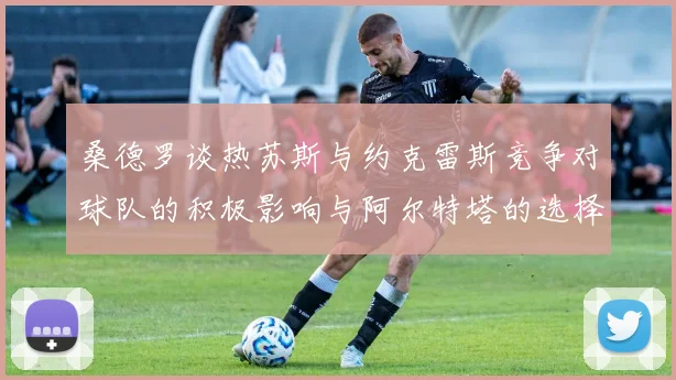 桑德罗谈热苏斯与约克雷斯竞争对球队的积极影响与阿尔特塔的选择难题