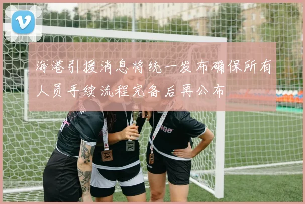 海港引援消息将统一发布确保所有人员手续流程完备后再公布