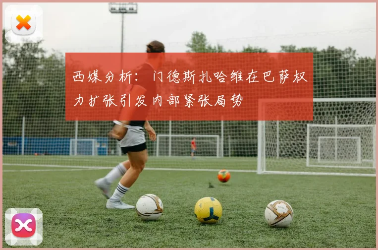 西媒分析：门德斯扎哈维在巴萨权力扩张引发内部紧张局势